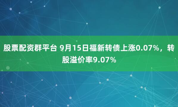 股票配资群平台 9月15日福新转债上涨0.07%，转股溢价率9.07%