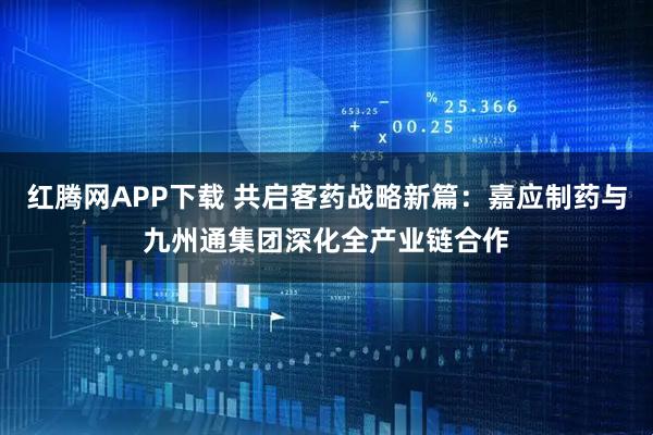 红腾网APP下载 共启客药战略新篇：嘉应制药与九州通集团深化全产业链合作