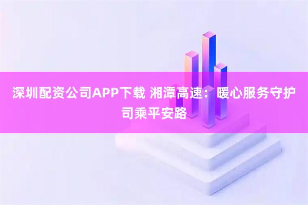 深圳配资公司APP下载 湘潭高速：暖心服务守护司乘平安路
