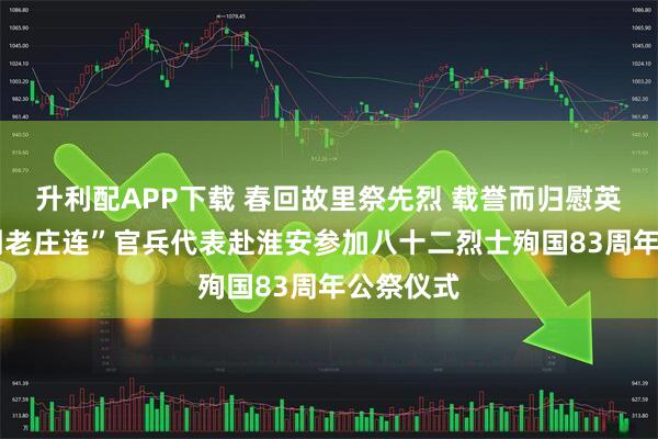 升利配APP下载 春回故里祭先烈 载誉而归慰英魂——“刘老庄连”官兵代表赴淮安参加八十二烈士殉国83周年公祭仪式