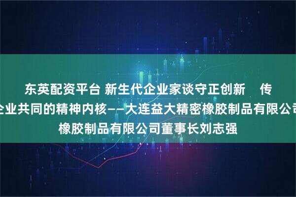 东英配资平台 新生代企业家谈守正创新    传承发展是成功企业共同的精神内核——大连益大精密橡胶制品有限公司董事长刘志强