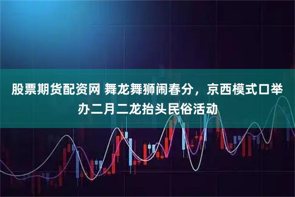 股票期货配资网 舞龙舞狮闹春分，京西模式口举办二月二龙抬头民俗活动