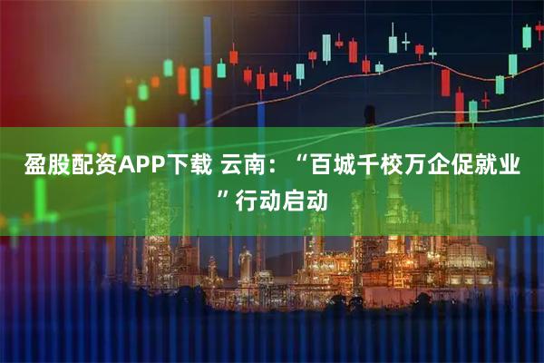 盈股配资APP下载 云南：“百城千校万企促就业”行动启动