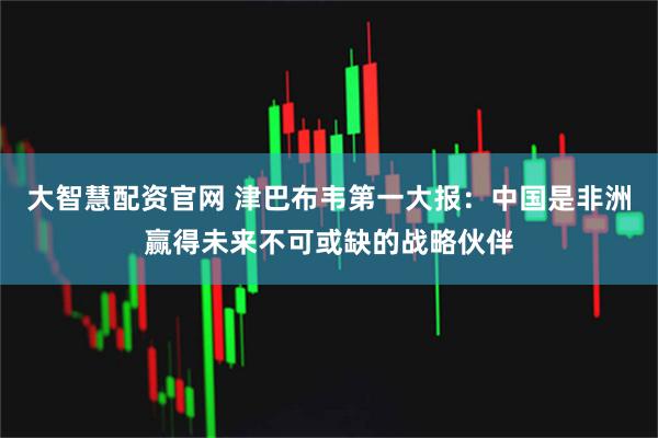 大智慧配资官网 津巴布韦第一大报：中国是非洲赢得未来不可或缺的战略伙伴