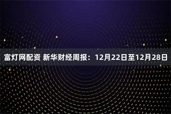 富灯网配资 新华财经周报：12月22日至12月28日