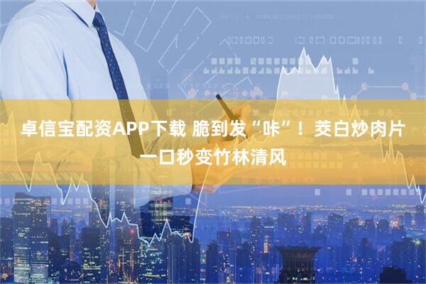 卓信宝配资APP下载 脆到发“咔”！茭白炒肉片一口秒变竹林清风