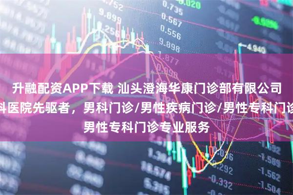 升融配资APP下载 汕头澄海华康门诊部有限公司：男性专科医院先驱者，男科门诊/男性疾病门诊/男性专科门诊专业服务