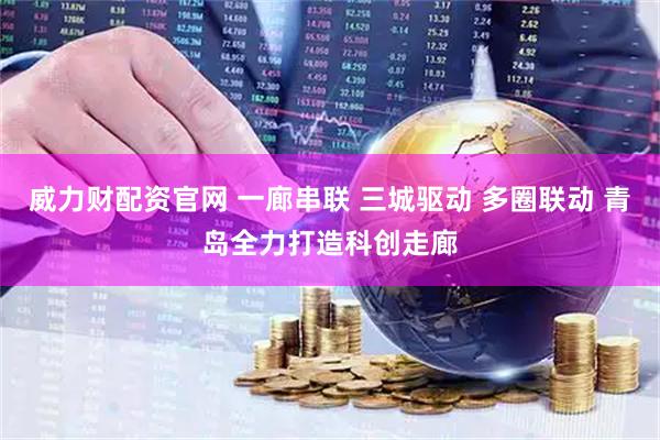威力财配资官网 一廊串联 三城驱动 多圈联动 青岛全力打造科创走廊